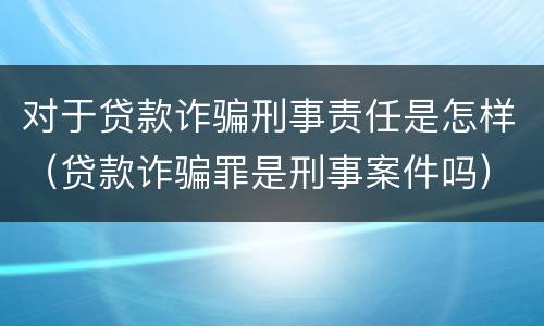 对于贷款诈骗刑事责任是怎样（贷款诈骗罪是刑事案件吗）