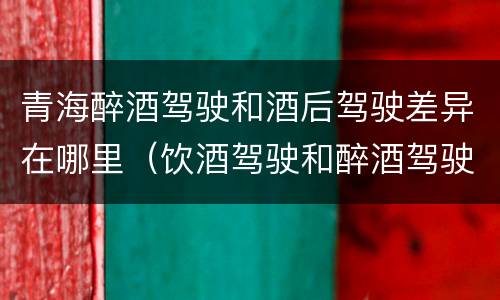 青海醉酒驾驶和酒后驾驶差异在哪里（饮酒驾驶和醉酒驾驶一样吗）