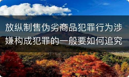 放纵制售伪劣商品犯罪行为涉嫌构成犯罪的一般要如何追究刑事责任