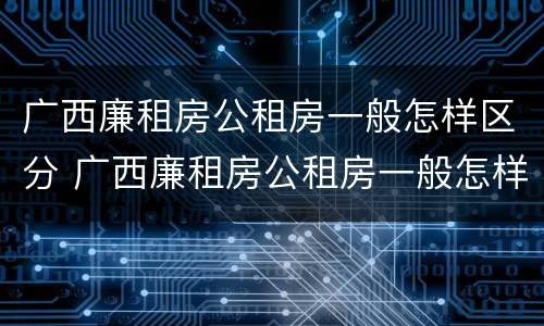 广西廉租房公租房一般怎样区分 广西廉租房公租房一般怎样区分呢