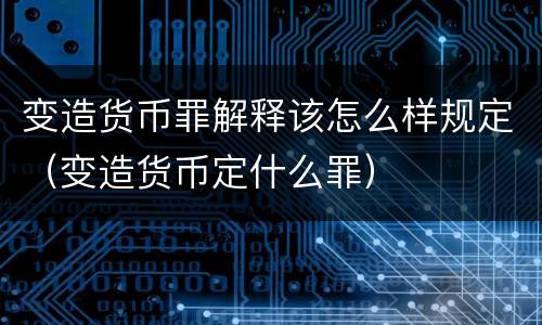 变造货币罪解释该怎么样规定（变造货币定什么罪）