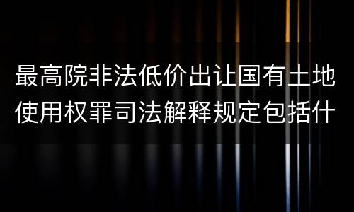 最高院非法低价出让国有土地使用权罪司法解释规定包括什么