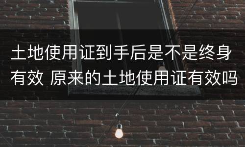 土地使用证到手后是不是终身有效 原来的土地使用证有效吗?