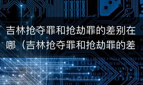 吉林抢夺罪和抢劫罪的差别在哪（吉林抢夺罪和抢劫罪的差别在哪查）