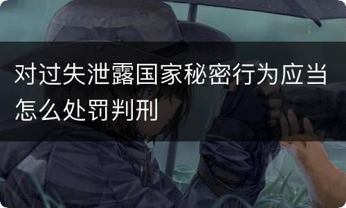 对过失泄露国家秘密行为应当怎么处罚判刑