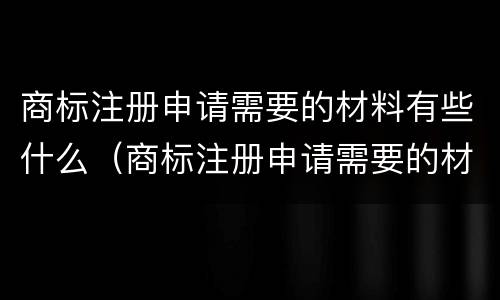 商标注册申请需要的材料有些什么（商标注册申请需要的材料有些什么要求）