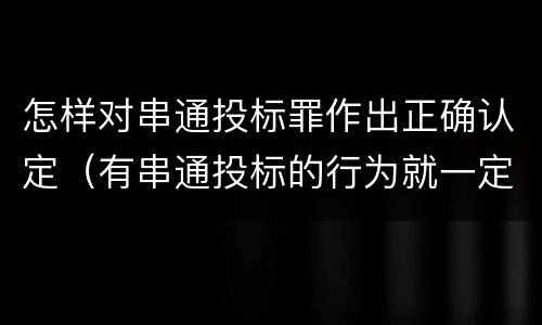 怎样对串通投标罪作出正确认定（有串通投标的行为就一定构成串通投标罪吗?）