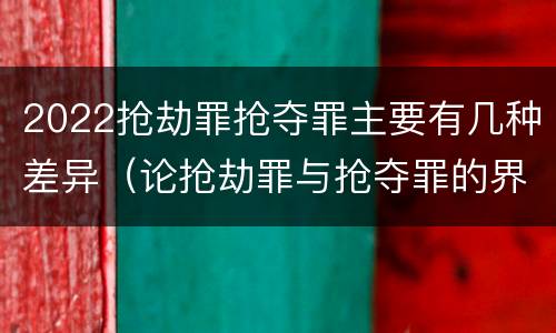 2022抢劫罪抢夺罪主要有几种差异（论抢劫罪与抢夺罪的界限）