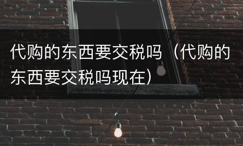 代购的东西要交税吗（代购的东西要交税吗现在）