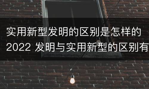 实用新型发明的区别是怎样的2022 发明与实用新型的区别有