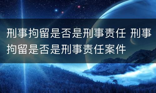 刑事拘留是否是刑事责任 刑事拘留是否是刑事责任案件