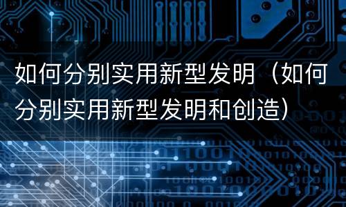 如何分别实用新型发明（如何分别实用新型发明和创造）