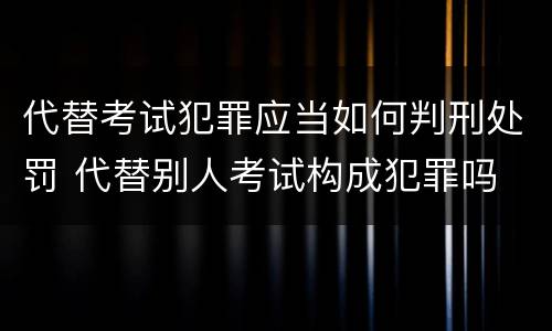 代替考试犯罪应当如何判刑处罚 代替别人考试构成犯罪吗