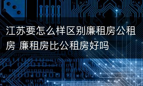 江苏要怎么样区别廉租房公租房 廉租房比公租房好吗