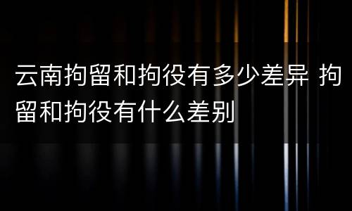 云南拘留和拘役有多少差异 拘留和拘役有什么差别