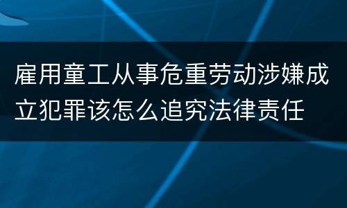 雇用童工从事危重劳动涉嫌成立犯罪该怎么追究法律责任