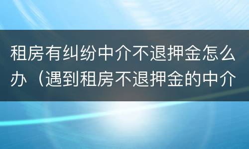 租房有纠纷中介不退押金怎么办（遇到租房不退押金的中介怎么解决）