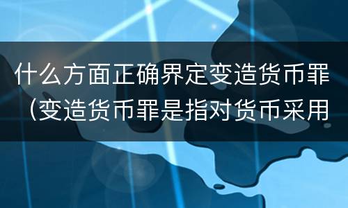 什么方面正确界定变造货币罪（变造货币罪是指对货币采用什么方法）
