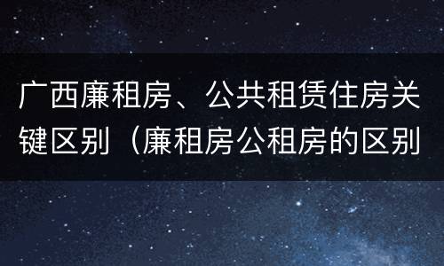 广西廉租房、公共租赁住房关键区别（廉租房公租房的区别在哪里）