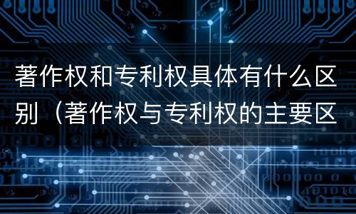 著作权和专利权具体有什么区别（著作权与专利权的主要区别是什么?）