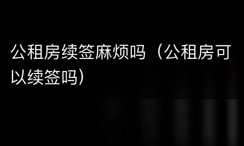公租房续签麻烦吗（公租房可以续签吗）