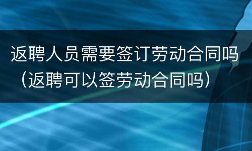 返聘人员需要签订劳动合同吗（返聘可以签劳动合同吗）