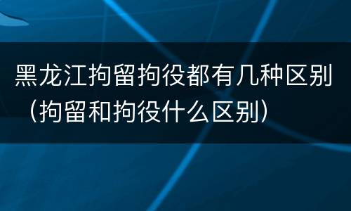 黑龙江拘留拘役都有几种区别（拘留和拘役什么区别）
