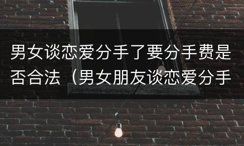 男女谈恋爱分手了要分手费是否合法（男女朋友谈恋爱分手了需要还钱吗）