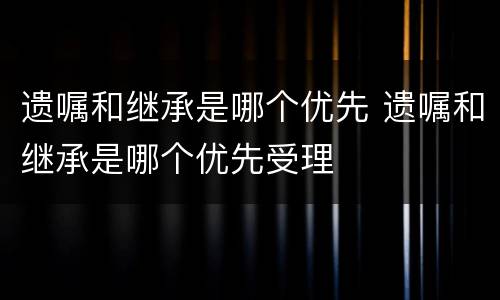 遗嘱和继承是哪个优先 遗嘱和继承是哪个优先受理