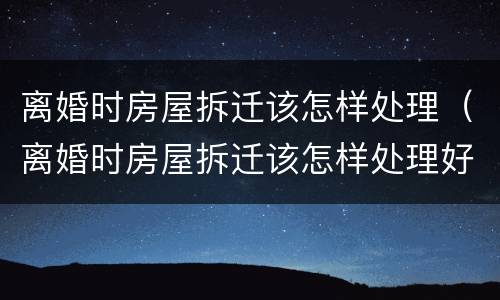 离婚时房屋拆迁该怎样处理（离婚时房屋拆迁该怎样处理好）
