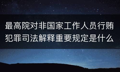 最高院对非国家工作人员行贿犯罪司法解释重要规定是什么