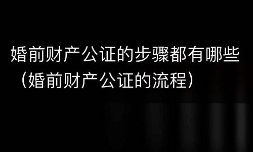 婚前财产公证的步骤都有哪些（婚前财产公证的流程）