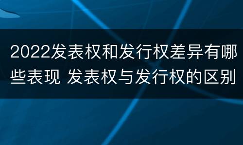 2022发表权和发行权差异有哪些表现 发表权与发行权的区别
