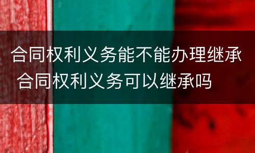 合同权利义务能不能办理继承 合同权利义务可以继承吗