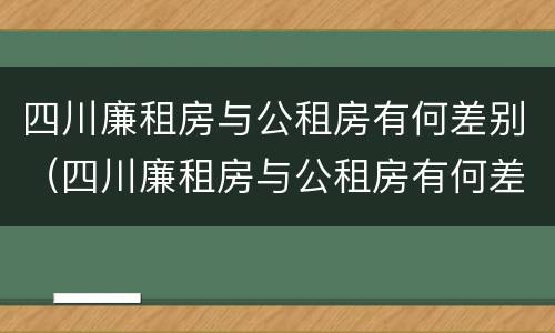 四川廉租房与公租房有何差别（四川廉租房与公租房有何差别和联系）