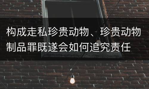 构成走私珍贵动物、珍贵动物制品罪既遂会如何追究责任