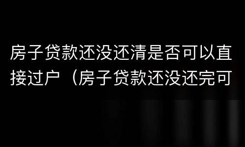 房子贷款还没还清是否可以直接过户（房子贷款还没还完可以过户吗）