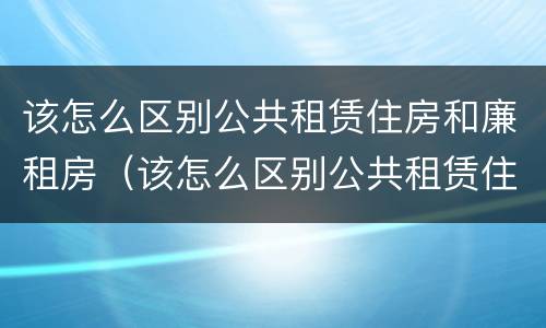 该怎么区别公共租赁住房和廉租房（该怎么区别公共租赁住房和廉租房呢）
