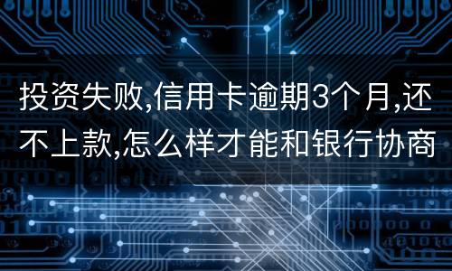 投资失败,信用卡逾期3个月,还不上款,怎么样才能和银行协商,每月还款