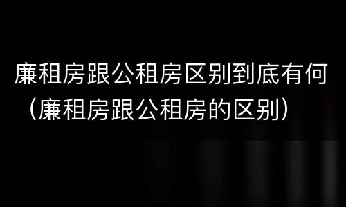 廉租房跟公租房区别到底有何（廉租房跟公租房的区别）