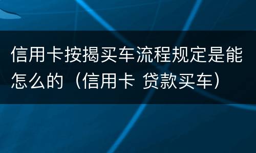 信用卡按揭买车流程规定是能怎么的（信用卡 贷款买车）