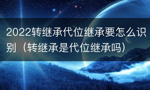 2022转继承代位继承要怎么识别（转继承是代位继承吗）