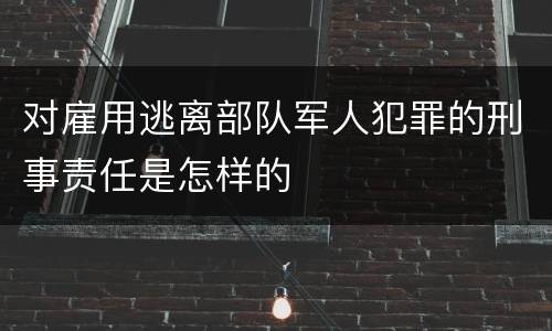 对雇用逃离部队军人犯罪的刑事责任是怎样的