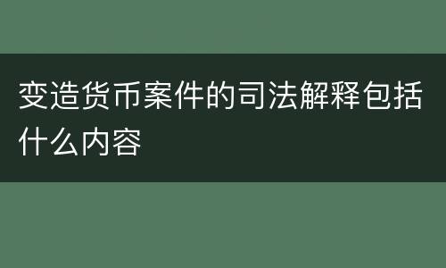 变造货币案件的司法解释包括什么内容