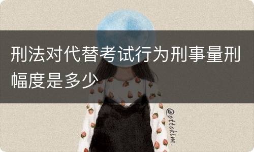 刑法对代替考试行为刑事量刑幅度是多少