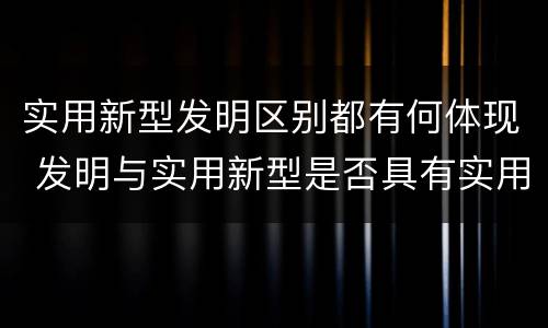 实用新型发明区别都有何体现 发明与实用新型是否具有实用性