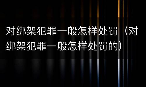对绑架犯罪一般怎样处罚（对绑架犯罪一般怎样处罚的）