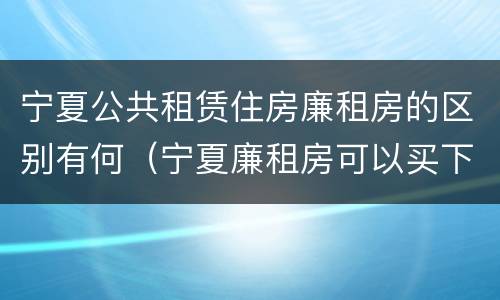 宁夏公共租赁住房廉租房的区别有何（宁夏廉租房可以买下来属于自己吗）