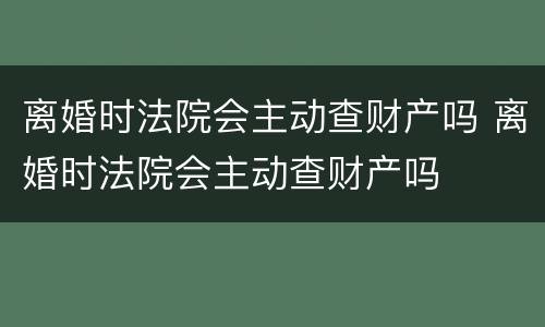 离婚时法院会主动查财产吗 离婚时法院会主动查财产吗