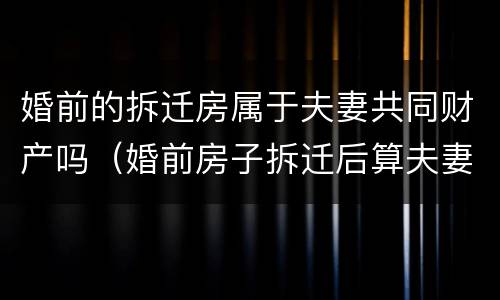婚前的拆迁房属于夫妻共同财产吗（婚前房子拆迁后算夫妻共同财产吗）